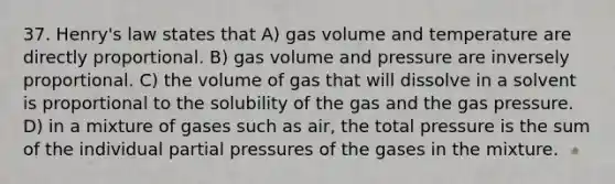 37. Henry's law states that A) gas volume and temperature are directly proportional. B) gas volume and pressure are inversely proportional. C) the volume of gas that will dissolve in a solvent is proportional to the solubility of the gas and the gas pressure. D) in a mixture of gases such as air, the total pressure is the sum of the individual partial pressures of the gases in the mixture.