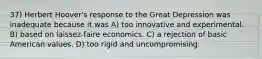 37) Herbert Hoover's response to the Great Depression was inadequate because it was A) too innovative and experimental. B) based on laissez-faire economics. C) a rejection of basic American values. D) too rigid and uncompromising.