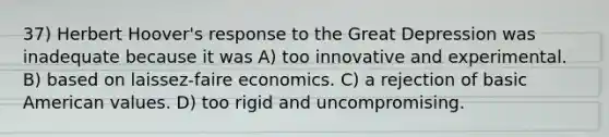 37) Herbert Hoover's response to the Great Depression was inadequate because it was A) too innovative and experimental. B) based on laissez-faire economics. C) a rejection of basic American values. D) too rigid and uncompromising.