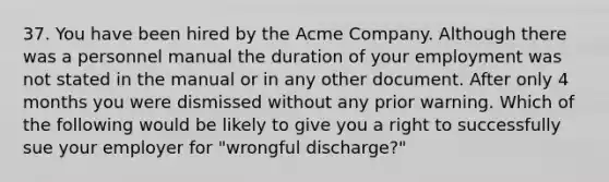 37. You have been hired by the Acme Company. Although there was a personnel manual the duration of your employment was not stated in the manual or in any other document. After only 4 months you were dismissed without any prior warning. Which of the following would be likely to give you a right to successfully sue your employer for "wrongful discharge?"