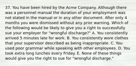 37. You have been hired by the Acme Company. Although there was a personnel manual the duration of your employment was not stated in the manual or in any other document. After only 4 months you were dismissed without any prior warning. Which of the following would be likely to give you a right to successfully sue your employer for "wrongful discharge?" A. You consistently arrived 5 minutes late for work. B. You consistently wore clothes that your supervisor described as being inappropriate. C. You used poor grammar while speaking with other employees. D. You took extra long lunches every Friday. E. None of these things would give you the right to sue for "wrongful discharge."