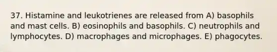 37. Histamine and leukotrienes are released from A) basophils and mast cells. B) eosinophils and basophils. C) neutrophils and lymphocytes. D) macrophages and microphages. E) phagocytes.