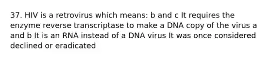 37. HIV is a retrovirus which means: b and c It requires the enzyme reverse transcriptase to make a DNA copy of the virus a and b It is an RNA instead of a DNA virus It was once considered declined or eradicated