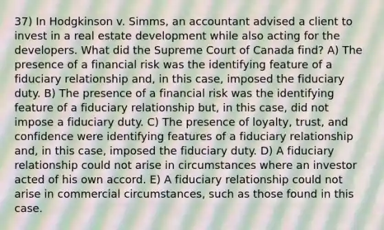 37) In Hodgkinson v. Simms, an accountant advised a client to invest in a real estate development while also acting for the developers. What did the Supreme Court of Canada find? A) The presence of a financial risk was the identifying feature of a fiduciary relationship and, in this case, imposed the fiduciary duty. B) The presence of a financial risk was the identifying feature of a fiduciary relationship but, in this case, did not impose a fiduciary duty. C) The presence of loyalty, trust, and confidence were identifying features of a fiduciary relationship and, in this case, imposed the fiduciary duty. D) A fiduciary relationship could not arise in circumstances where an investor acted of his own accord. E) A fiduciary relationship could not arise in commercial circumstances, such as those found in this case.