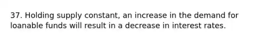 37. Holding supply constant, an increase in the demand for loanable funds will result in a decrease in interest rates.