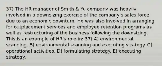 37) The HR manager of Smith & Yu company was heavily involved in a downsizing exercise of the company's sales force due to an economic downturn. He was also involved in arranging for outplacement services and employee retention programs as well as restructuring of the business following the downsizing. This is an example of HR's role in: 37) A) environmental scanning. B) environmental scanning and executing strategy. C) operational activities. D) formulating strategy. E) executing strategy.