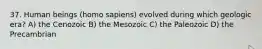 37. Human beings (homo sapiens) evolved during which geologic era? A) the Cenozoic B) the Mesozoic C) the Paleozoic D) the Precambrian