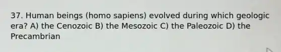 37. Human beings (homo sapiens) evolved during which geologic era? A) the Cenozoic B) the Mesozoic C) the Paleozoic D) the Precambrian