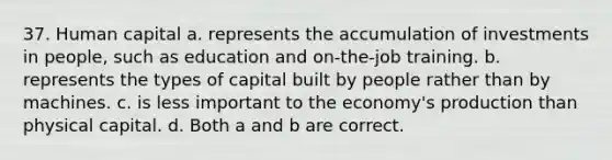 37. Human capital a. represents the accumulation of investments in people, such as education and on-the-job training. b. represents the types of capital built by people rather than by machines. c. is less important to the economy's production than physical capital. d. Both a and b are correct.