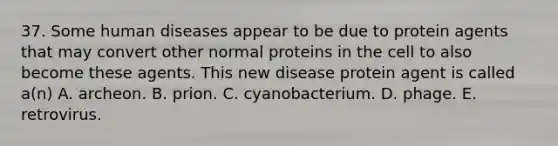 37. Some human diseases appear to be due to protein agents that may convert other normal proteins in the cell to also become these agents. This new disease protein agent is called a(n) A. archeon. B. prion. C. cyanobacterium. D. phage. E. retrovirus.