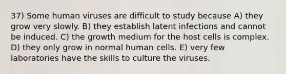 37) Some human viruses are difficult to study because A) they grow very slowly. B) they establish latent infections and cannot be induced. C) the growth medium for the host cells is complex. D) they only grow in normal human cells. E) very few laboratories have the skills to culture the viruses.