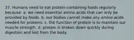 37. Humans need to eat protein-containing foods regularly because: a. we need essential amino acids that can only be provided by foods. b. our bodies cannot make any amino acids needed for proteins. c. the function of protein is to maintain our muscle strength. d. protein is broken down quickly during digestion and lost from the body.