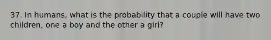 37. In humans, what is the probability that a couple will have two children, one a boy and the other a girl?