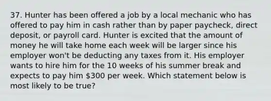 37. Hunter has been offered a job by a local mechanic who has offered to pay him in cash rather than by paper paycheck, direct deposit, or payroll card. Hunter is excited that the amount of money he will take home each week will be larger since his employer won't be deducting any taxes from it. His employer wants to hire him for the 10 weeks of his summer break and expects to pay him 300 per week. Which statement below is most likely to be true?