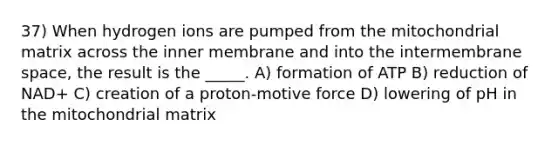 37) When hydrogen ions are pumped from the mitochondrial matrix across the inner membrane and into the intermembrane space, the result is the _____. A) formation of ATP B) reduction of NAD+ C) creation of a proton-motive force D) lowering of pH in the mitochondrial matrix