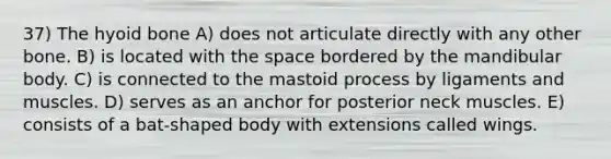 37) The hyoid bone A) does not articulate directly with any other bone. B) is located with the space bordered by the mandibular body. C) is connected to the mastoid process by ligaments and muscles. D) serves as an anchor for posterior neck muscles. E) consists of a bat-shaped body with extensions called wings.