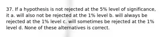 37. If a hypothesis is not rejected at the 5% level of significance, it a. will also not be rejected at the 1% level b. will always be rejected at the 1% level c. will sometimes be rejected at the 1% level d. None of these alternatives is correct.