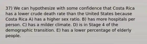 37) We can hypothesize with some confidence that Costa Rica has a lower crude death rate than the United States because Costa Rica A) has a higher sex ratio. B) has more hospitals per person. C) has a milder climate. D) is in Stage 4 of the demographic transition. E) has a lower percentage of elderly people.