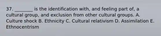 37. ________ is the identification with, and feeling part of, a cultural group, and exclusion from other cultural groups. A. Culture shock B. Ethnicity C. Cultural relativism D. Assimilation E. Ethnocentrism