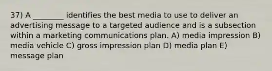 37) A ________ identifies the best media to use to deliver an advertising message to a targeted audience and is a subsection within a marketing communications plan. A) media impression B) media vehicle C) gross impression plan D) media plan E) message plan