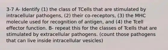 3-7 A- Identify (1) the class of TCells that are stimulated by intracellular pathogens, (2) their co-receptors, (3) the MHC molecule used for recognition of antigen, and (4) the Tcell effector function. B- repeat this for the classes of Tcells that are stimulated by extracellular pathogens. (count those pathogens that can live inside intracellular vesicles)