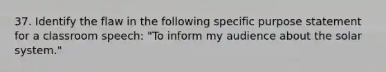 37. Identify the flaw in the following specific purpose statement for a classroom speech: "To inform my audience about the solar system."