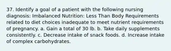 37. Identify a goal of a patient with the following nursing diagnosis: Imbalanced Nutrition: Less Than Body Requirements related to diet choices inadequate to meet nutrient requirements of pregnancy. a. Gain a total of 30 lb. b. Take daily supplements consistently. c. Decrease intake of snack foods. d. Increase intake of complex carbohydrates.