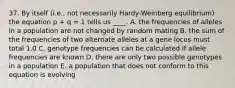 37. By itself (i.e., not necessarily Hardy-Weinberg equilibrium) the equation p + q = 1 tells us ____. A. the frequencies of alleles in a population are not changed by random mating B. the sum of the frequencies of two alternate alleles at a gene locus must total 1.0 C. genotype frequencies can be calculated if allele frequencies are known D. there are only two possible genotypes in a population E. a population that does not conform to this equation is evolving