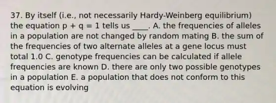 37. By itself (i.e., not necessarily Hardy-Weinberg equilibrium) the equation p + q = 1 tells us ____. A. the frequencies of alleles in a population are not changed by random mating B. the sum of the frequencies of two alternate alleles at a gene locus must total 1.0 C. genotype frequencies can be calculated if allele frequencies are known D. there are only two possible genotypes in a population E. a population that does not conform to this equation is evolving