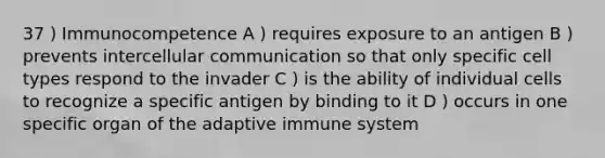 37 ) Immunocompetence A ) requires exposure to an antigen B ) prevents intercellular communication so that only specific cell types respond to the invader C ) is the ability of individual cells to recognize a specific antigen by binding to it D ) occurs in one specific organ of the adaptive immune system