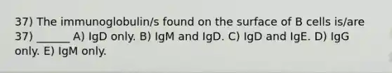 37) The immunoglobulin/s found on the surface of B cells is/are 37) ______ A) IgD only. B) IgM and IgD. C) IgD and IgE. D) IgG only. E) IgM only.