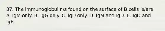 37. The immunoglobulin/s found on the surface of B cells is/are A. IgM only. B. IgG only. C. IgD only. D. IgM and IgD. E. IgD and IgE.