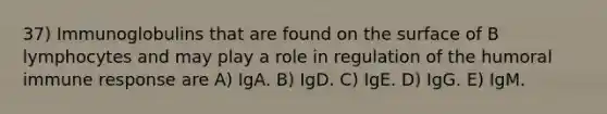 37) Immunoglobulins that are found on the surface of B lymphocytes and may play a role in regulation of the humoral immune response are A) IgA. B) IgD. C) IgE. D) IgG. E) IgM.