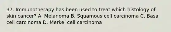 37. Immunotherapy has been used to treat which histology of skin cancer? A. Melanoma B. Squamous cell carcinoma C. Basal cell carcinoma D. Merkel cell carcinoma