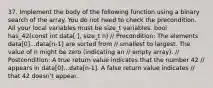 37. Implement the body of the following function using a binary search of the array. You do not need to check the precondition. All your local variables must be size_t variables. bool has_42(const int data[ ], size_t n) // Precondition: The elements data[0]...data[n-1] are sorted from // smallest to largest. The value of n might be zero (indicating an // empty array). // Postcondition: A true return value indicates that the number 42 // appears in data[0]...data[n-1]. A false return value indicates // that 42 doesn't appear.