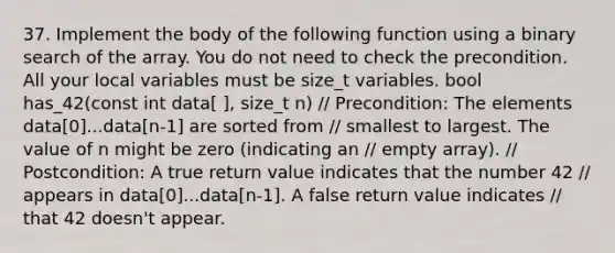 37. Implement the body of the following function using a binary search of the array. You do not need to check the precondition. All your local variables must be size_t variables. bool has_42(const int data[ ], size_t n) / Precondition: The elements data[0]...data[n-1] are sorted from / smallest to largest. The value of n might be zero (indicating an / empty array). / Postcondition: A true return value indicates that the number 42 / appears in data[0]...data[n-1]. A false return value indicates / that 42 doesn't appear.