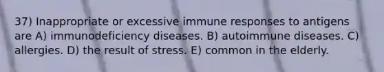 37) Inappropriate or excessive immune responses to antigens are A) immunodeficiency diseases. B) autoimmune diseases. C) allergies. D) the result of stress. E) common in the elderly.