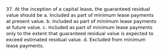 37. At the inception of a capital lease, the guaranteed residual value should be a. Included as part of minimum lease payments at present value. b. Included as part of minimum lease payments at future value. c. Included as part of minimum lease payments only to the extent that guaranteed residual value is expected to exceed estimated residual value. d. Excluded from minimum lease payments.