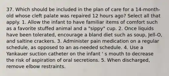 37. Which should be included in the plan of care for a 14-month-old whose cleft palate was repaired 12 hours ago? Select all that apply. 1. Allow the infant to have familiar items of comfort such as a favorite stuffed animal and a "sippy" cup. 2. Once liquids have been tolerated, encourage a bland diet such as soup, Jell-O, and saltine crackers. 3. Administer pain medication on a regular schedule, as opposed to an as-needed schedule. 4. Use a Yankauer suction catheter on the infant ' s mouth to decrease the risk of aspiration of oral secretions. 5. When discharged, remove elbow restraints.