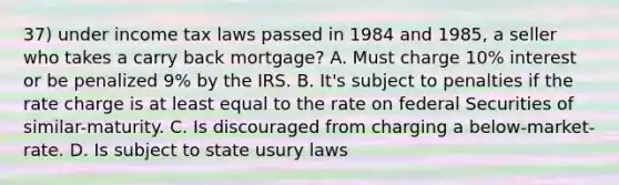 37) under income tax laws passed in 1984 and 1985, a seller who takes a carry back mortgage? A. Must charge 10% interest or be penalized 9% by the IRS. B. It's subject to penalties if the rate charge is at least equal to the rate on federal Securities of similar-maturity. C. Is discouraged from charging a below-market-rate. D. Is subject to state usury laws