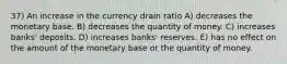 37) An increase in the currency drain ratio A) decreases the monetary base. B) decreases the quantity of money. C) increases banks' deposits. D) increases banks' reserves. E) has no effect on the amount of the monetary base or the quantity of money.