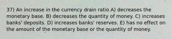 37) An increase in the currency drain ratio A) decreases the monetary base. B) decreases the quantity of money. C) increases banks' deposits. D) increases banks' reserves. E) has no effect on the amount of the monetary base or the quantity of money.