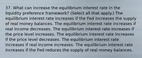 37. What can increase the equilibrium interest rate in the liquidity preference framework? (Select all that apply.) The equilibrium interest rate increases if the Fed increases the supply of real money balances. The equilibrium interest rate increases if real income decreases. The equilibrium interest rate increases if the price level increases. The equilibrium interest rate increases if the price level decreases. The equilibrium interest rate increases if real income increases. The equilibrium interest rate increases if the Fed reduces the supply of real money balances.