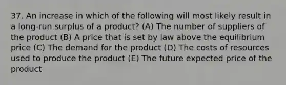 37. An increase in which of the following will most likely result in a long-run surplus of a product? (A) The number of suppliers of the product (B) A price that is set by law above the equilibrium price (C) The demand for the product (D) The costs of resources used to produce the product (E) The future expected price of the product