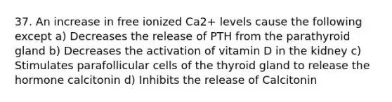 37. An increase in free ionized Ca2+ levels cause the following except a) Decreases the release of PTH from the parathyroid gland b) Decreases the activation of vitamin D in the kidney c) Stimulates parafollicular cells of the thyroid gland to release the hormone calcitonin d) Inhibits the release of Calcitonin