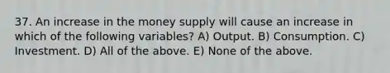 37. An increase in the money supply will cause an increase in which of the following​ variables? A) Output. B) Consumption. C) Investment. D) All of the above. E) None of the above.