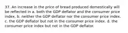 37. An increase in the price of bread produced domestically will be reflected in a. both the GDP deflator and the consumer price index. b. neither the GDP deflator nor the consumer price index. c. the GDP deflator but not in the consumer price index. d. the consumer price index but not in the GDP deflator.