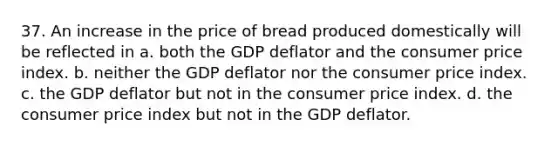 37. An increase in the price of bread produced domestically will be reflected in a. both the GDP deflator and the consumer price index. b. neither the GDP deflator nor the consumer price index. c. the GDP deflator but not in the consumer price index. d. the consumer price index but not in the GDP deflator.