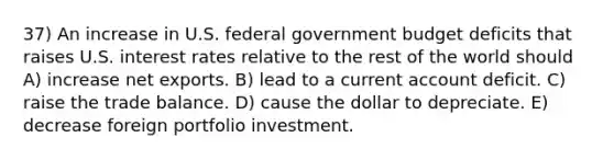 37) An increase in U.S. federal government budget deficits that raises U.S. interest rates relative to the rest of the world should A) increase net exports. B) lead to a current account deficit. C) raise the trade balance. D) cause the dollar to depreciate. E) decrease foreign portfolio investment.