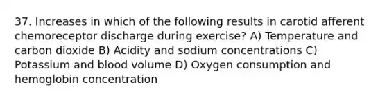 37. Increases in which of the following results in carotid afferent chemoreceptor discharge during exercise? A) Temperature and carbon dioxide B) Acidity and sodium concentrations C) Potassium and blood volume D) Oxygen consumption and hemoglobin concentration